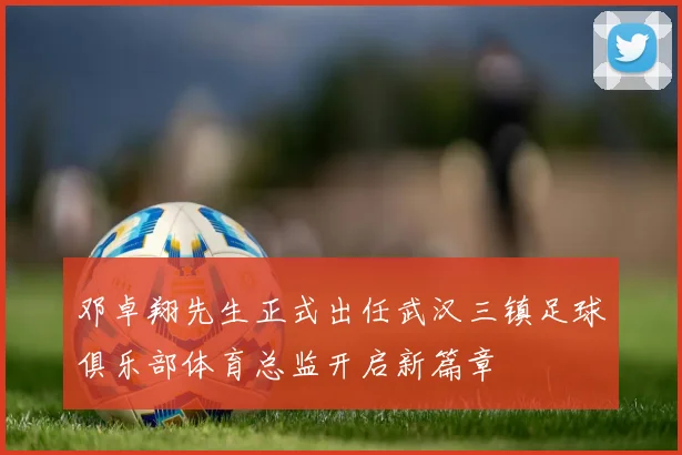 邓卓翔先生正式出任武汉三镇足球俱乐部体育总监开启新篇章