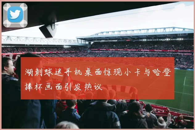 湖刺球迷手机桌面惊现小卡与哈登捧杯画面引发热议