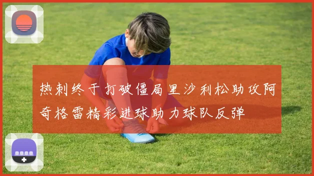 热刺终于打破僵局里沙利松助攻阿奇格雷精彩进球助力球队反弹