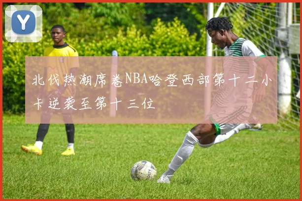 北伐热潮席卷NBA哈登西部第十二小卡逆袭至第十三位