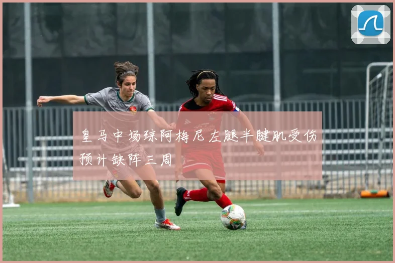 皇马中场琼阿梅尼左腿半腱肌受伤预计缺阵三周