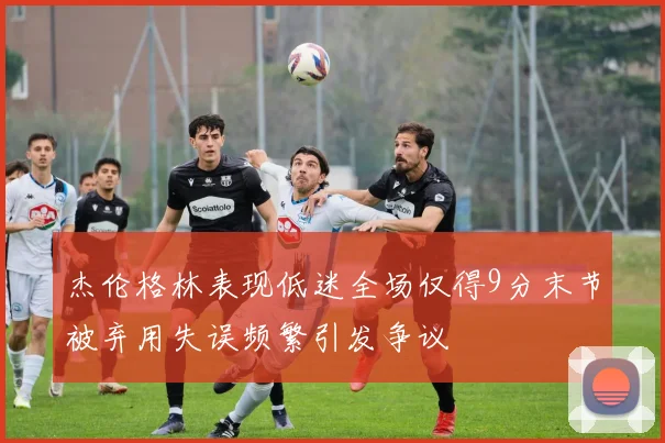杰伦格林表现低迷全场仅得9分末节被弃用失误频繁引发争议