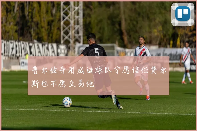 普尔被弃用成谜球队宁愿信任费尔斯也不愿交易他