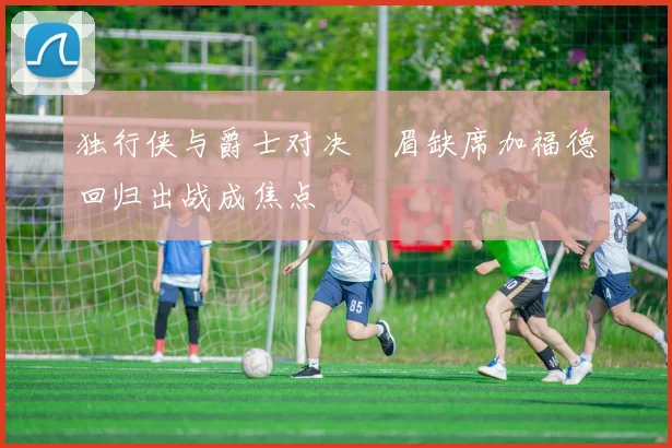 独行侠与爵士对决濃眉缺席加福德回归出战成焦点