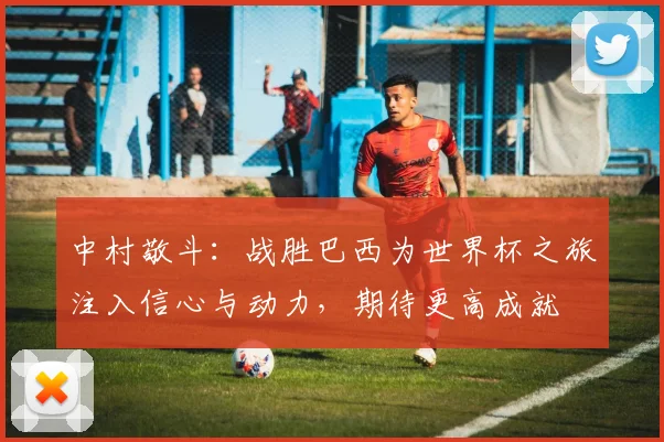 中村敬斗：战胜巴西为世界杯之旅注入信心与动力，期待更高成就