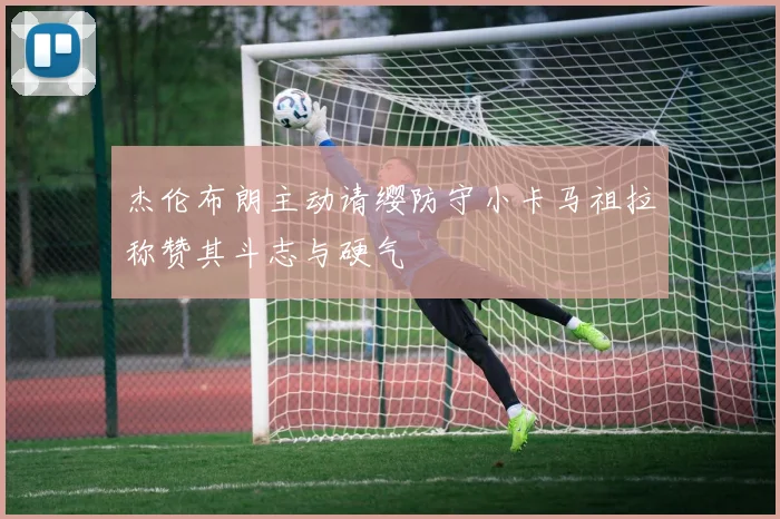 杰伦布朗主动请缨防守小卡马祖拉称赞其斗志与硬气