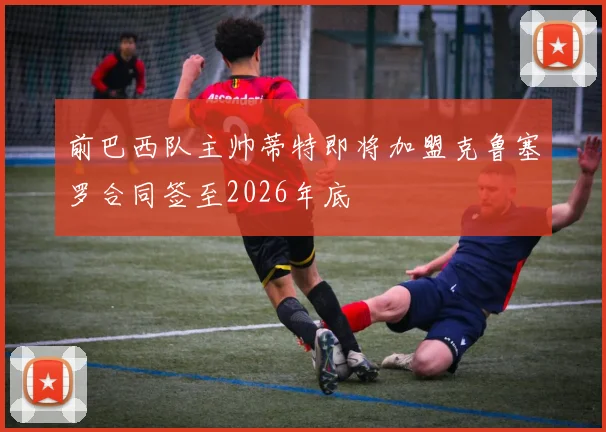 前巴西队主帅蒂特即将加盟克鲁塞罗合同签至2026年底