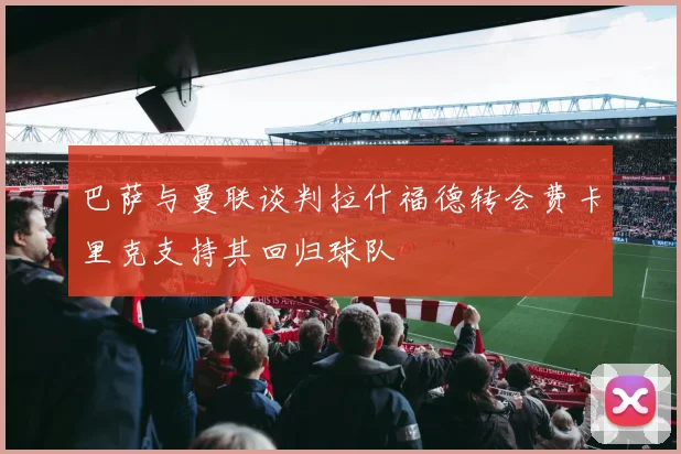 巴萨与曼联谈判拉什福德转会费卡里克支持其回归球队