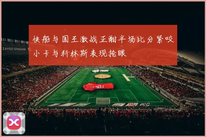 快船与国王激战正酣半场比分紧咬小卡与科林斯表现抢眼