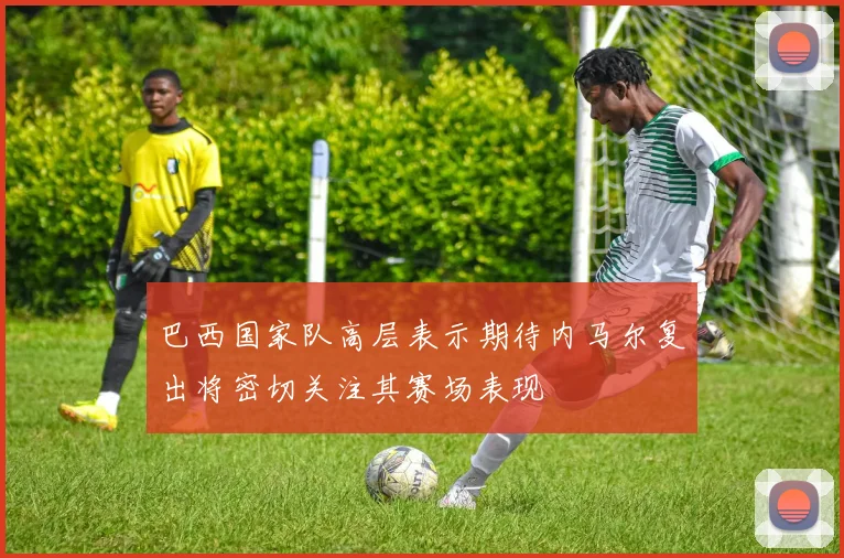 巴西国家队高层表示期待内马尔复出将密切关注其赛场表现