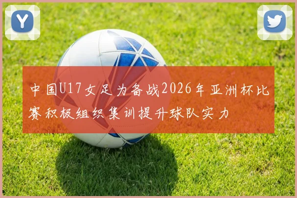 中国U17女足为备战2026年亚洲杯比赛积极组织集训提升球队实力