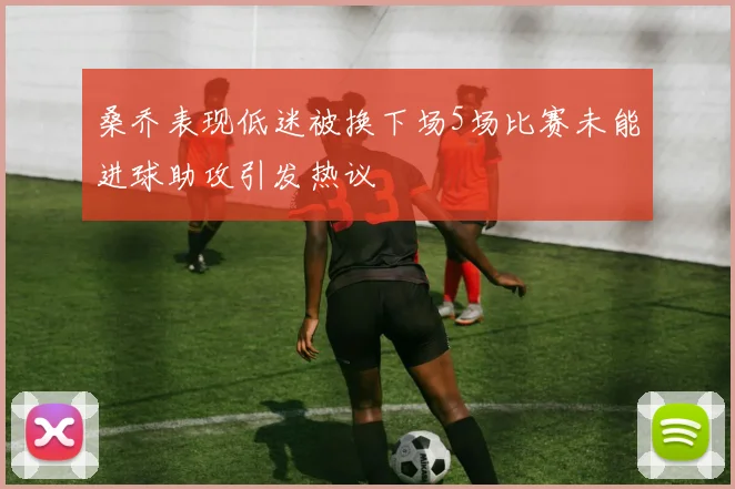 桑乔表现低迷被换下场5场比赛未能进球助攻引发热议