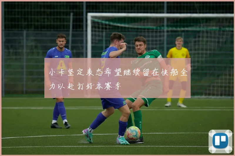 小卡坚定表态希望继续留在快船全力以赴打好本赛季