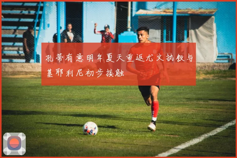 孔蒂有意明年夏天重返尤文执教与基耶利尼初步接触