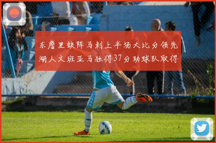 东詹里缺阵马刺上半场大比分领先湖人文班亚马独得37分助球队取得优势