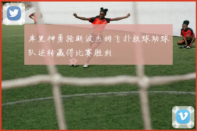 库里神勇抢断波杰姆飞扑救球助球队逆转赢得比赛胜利