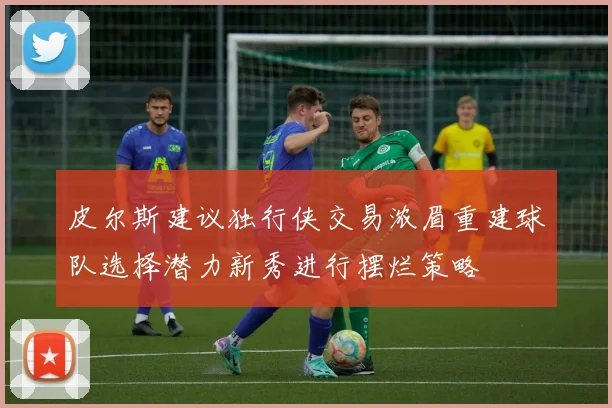 皮尔斯建议独行侠交易浓眉重建球队选择潜力新秀进行摆烂策略