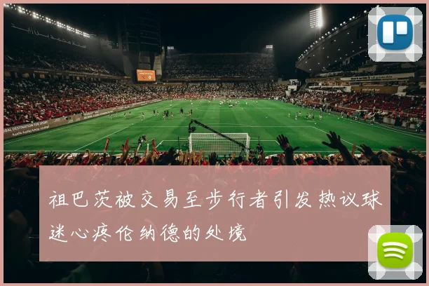 祖巴茨被交易至步行者引发热议球迷心疼伦纳德的处境