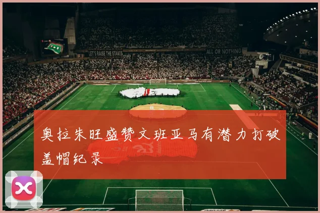 奥拉朱旺盛赞文班亚马有潜力打破盖帽纪录