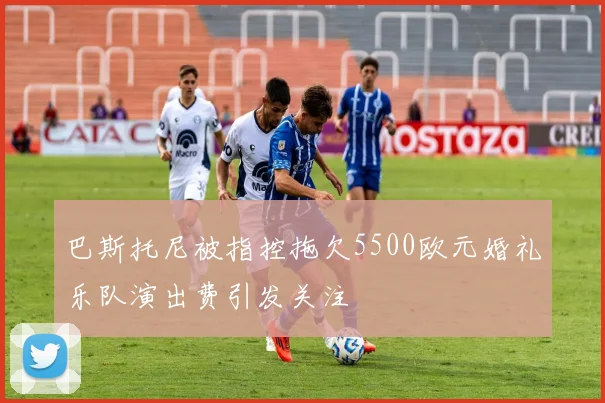 巴斯托尼被指控拖欠5500欧元婚礼乐队演出费引发关注