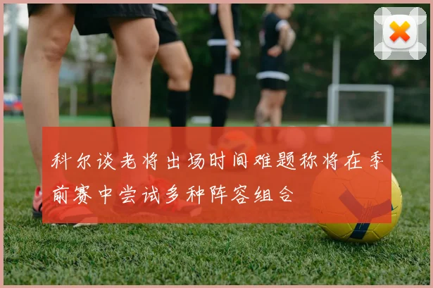 科尔谈老将出场时间难题称将在季前赛中尝试多种阵容组合