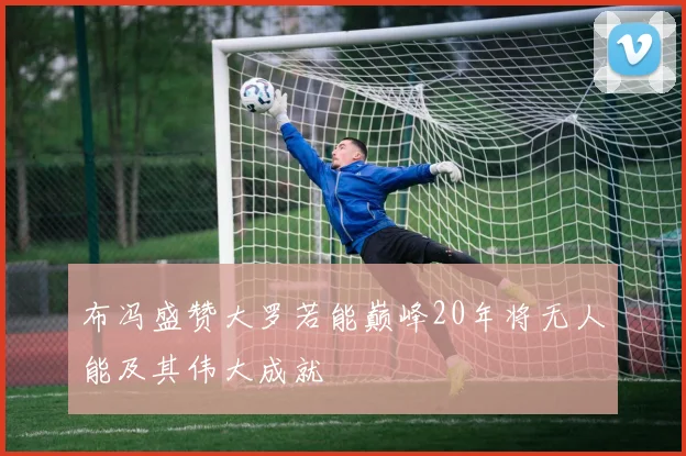 布冯盛赞大罗若能巅峰20年将无人能及其伟大成就
