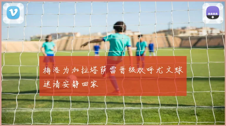 梅洛为加拉塔萨雷晋级欢呼尤文球迷请安静回家