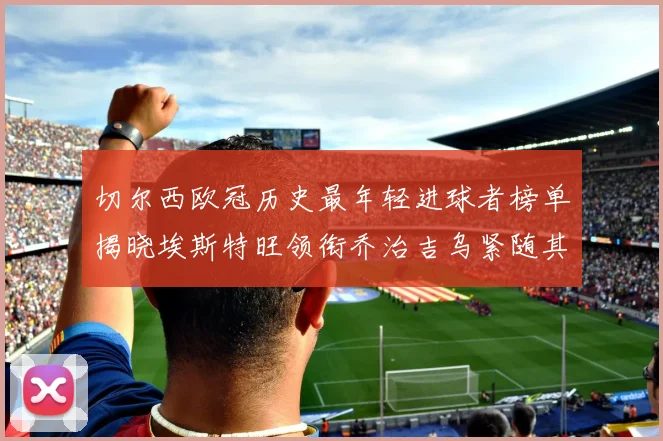 切尔西欧冠历史最年轻进球者榜单揭晓埃斯特旺领衔乔治吉乌紧随其后